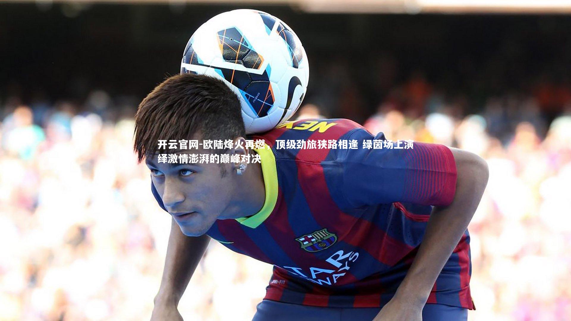 欧陆烽火再燃，顶级劲旅狭路相逢 绿茵场上演绎激情澎湃的巅峰对决